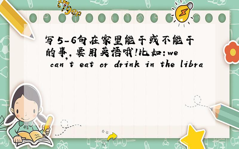 写5-6句在家里能干或不能干的事,要用英语哦!比如：we can't eat or drink in the libra