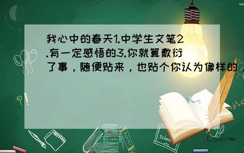 我心中的春天1.中学生文笔2.有一定感悟的3.你就算敷衍了事，随便贴来，也贴个你认为像样的，还有不能出现几率太高的，不然