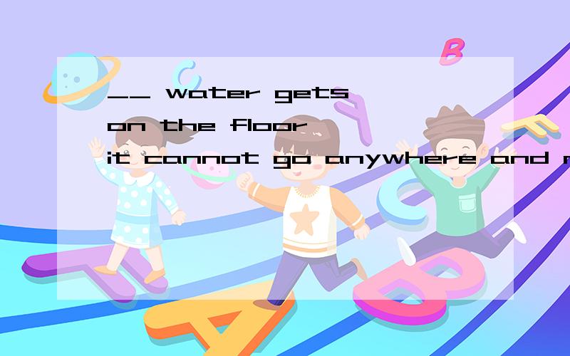 __ water gets on the floor ,it cannot go anywhere and must b