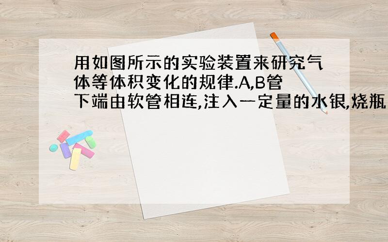 用如图所示的实验装置来研究气体等体积变化的规律.A,B管下端由软管相连,注入一定量的水银,烧瓶中封有一定量的理想气体,开