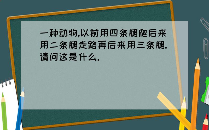 一种动物,以前用四条腿爬后来用二条腿走路再后来用三条腿.请问这是什么.