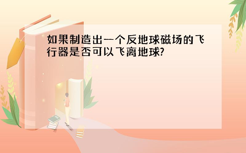 如果制造出一个反地球磁场的飞行器是否可以飞离地球?