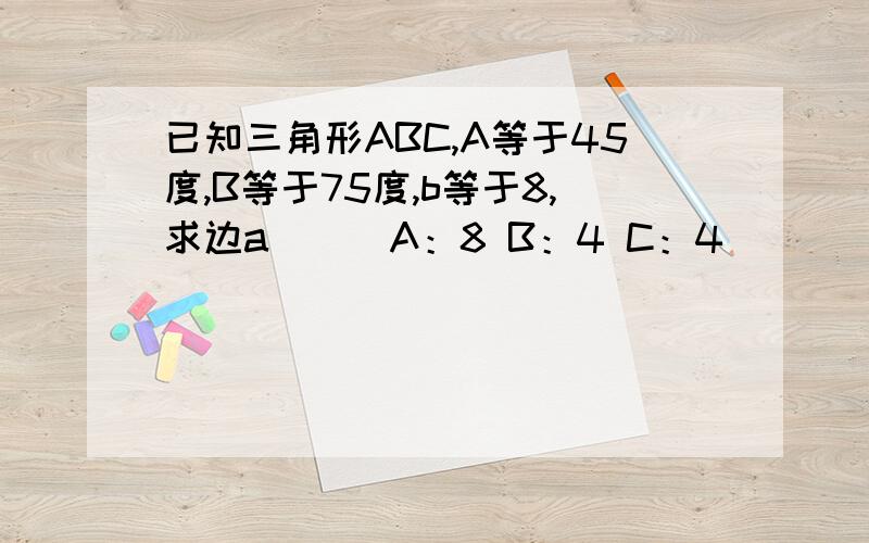 已知三角形ABC,A等于45度,B等于75度,b等于8,求边a（ ） A：8 B：4 C：4