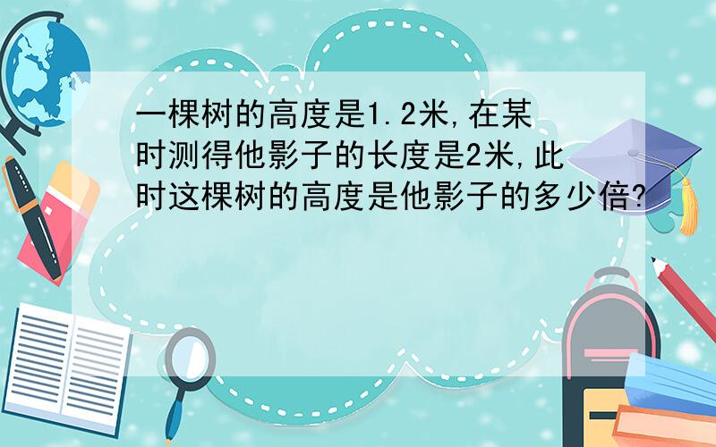 一棵树的高度是1.2米,在某时测得他影子的长度是2米,此时这棵树的高度是他影子的多少倍?