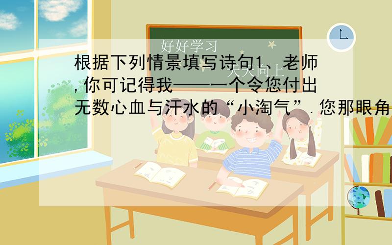 根据下列情景填写诗句1、老师,你可记得我——一个令您付出无数心血与汗水的“小淘气”.您那眼角的皱纹,有一条是为我而生；您