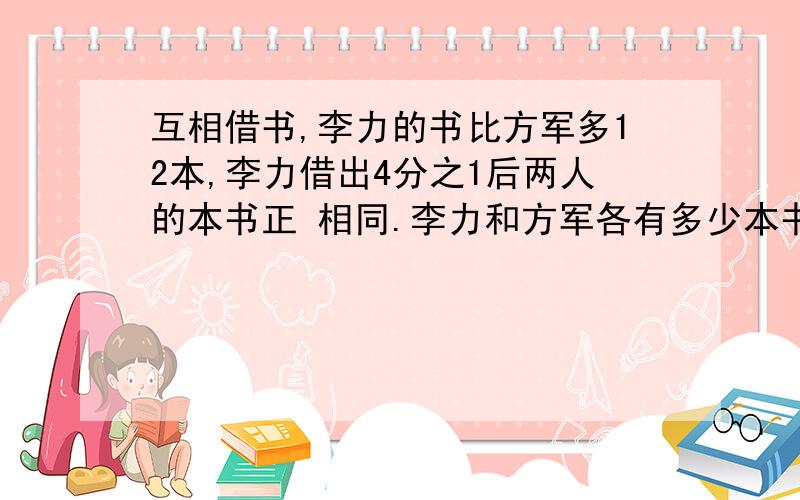 互相借书,李力的书比方军多12本,李力借出4分之1后两人的本书正 相同.李力和方军各有多少本书?