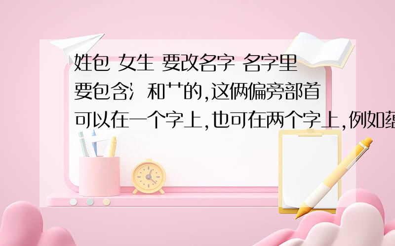 姓包 女生 要改名字 名字里要包含氵和艹的,这俩偏旁部首可以在一个字上,也可在两个字上,例如蕴渘、沐苜