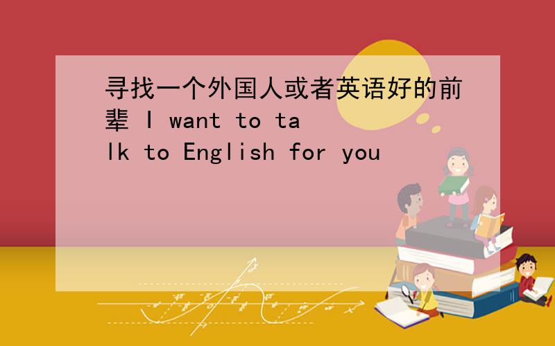 寻找一个外国人或者英语好的前辈 I want to talk to English for you