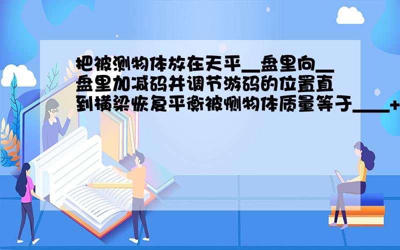 把被测物体放在天平＿盘里向＿盘里加减码并调节游码的位置直到横梁恢复平衡被恻物体质量等于＿＿+＿＿