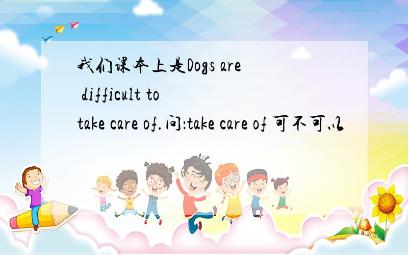 我们课本上是Dogs are difficult to take care of.问：take care of 可不可以