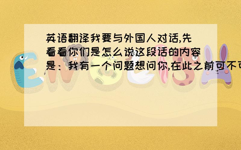 英语翻译我要与外国人对话,先看看你们是怎么说这段话的内容是：我有一个问题想问你,在此之前可不可以问问你你是教徒吗,天主教