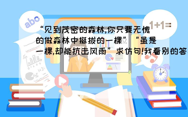 “见到茂密的森林,你只要无愧的做森林中挺拔的一棵”“虽是一棵,却能抗击风雨”求仿句!我看别的答不好