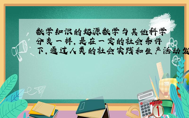 数学知识的起源数学与其他科学分支一样，是在一定的社会条件下，通过人类的社会实践和生产活动发展起来的一种智力积累．其主要内