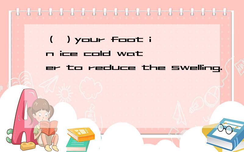 （ ）your foot in ice cold water to reduce the swelling.