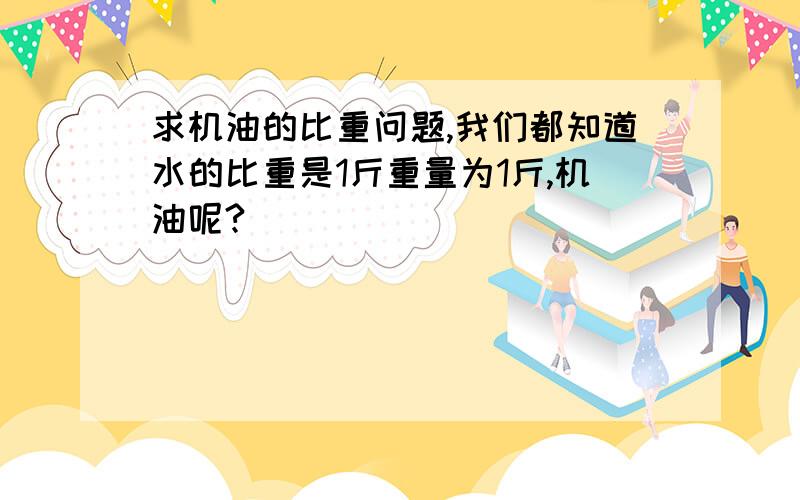 求机油的比重问题,我们都知道水的比重是1斤重量为1斤,机油呢?