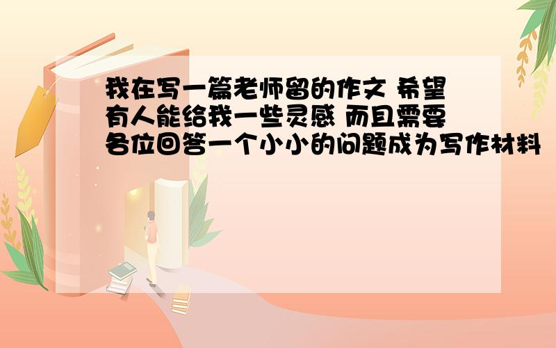 我在写一篇老师留的作文 希望有人能给我一些灵感 而且需要各位回答一个小小的问题成为写作材料