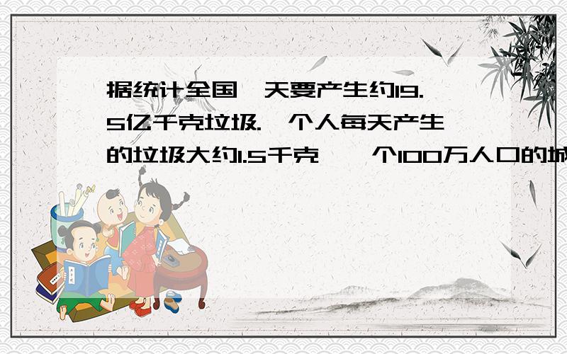 据统计全国一天要产生约19.5亿千克垃圾.一个人每天产生的垃圾大约1.5千克,一个100万人口的城市一天要产生