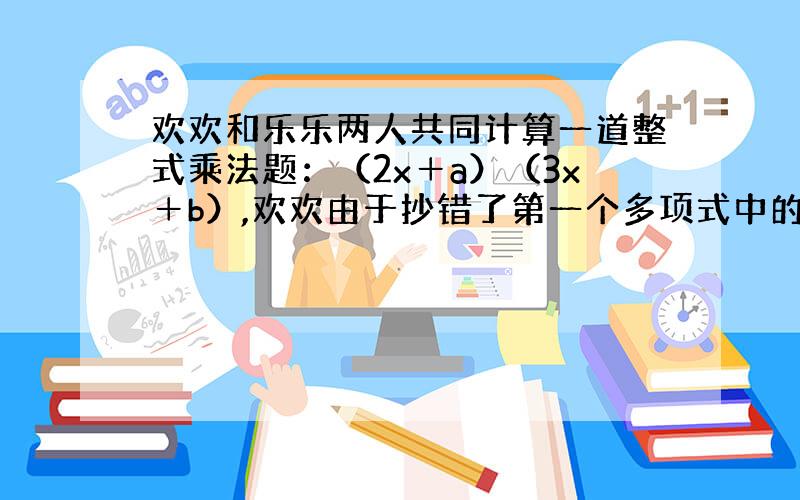 欢欢和乐乐两人共同计算一道整式乘法题：（2x＋a）（3x＋b）,欢欢由于抄错了第一个多项式中的a的符号,把＋a抄成－a,