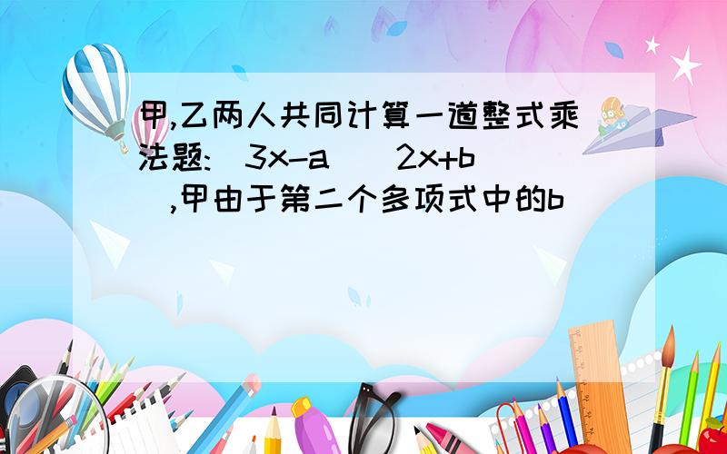 甲,乙两人共同计算一道整式乘法题:(3x-a)(2x+b),甲由于第二个多项式中的b