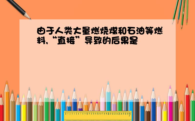 由于人类大量燃烧煤和石油等燃料,“直接”导致的后果是