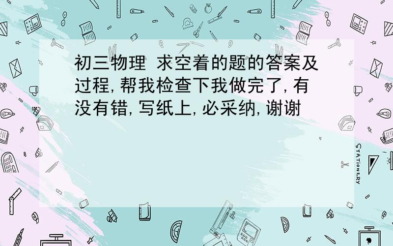 初三物理 求空着的题的答案及过程,帮我检查下我做完了,有没有错,写纸上,必采纳,谢谢