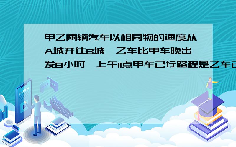 甲乙两辆汽车以相同物的速度从A城开往B城,乙车比甲车晚出发8小时,上午11点甲车已行路程是乙车已行路程的