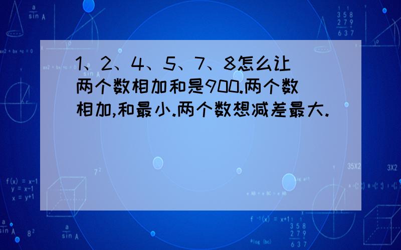 1、2、4、5、7、8怎么让两个数相加和是900.两个数相加,和最小.两个数想减差最大.