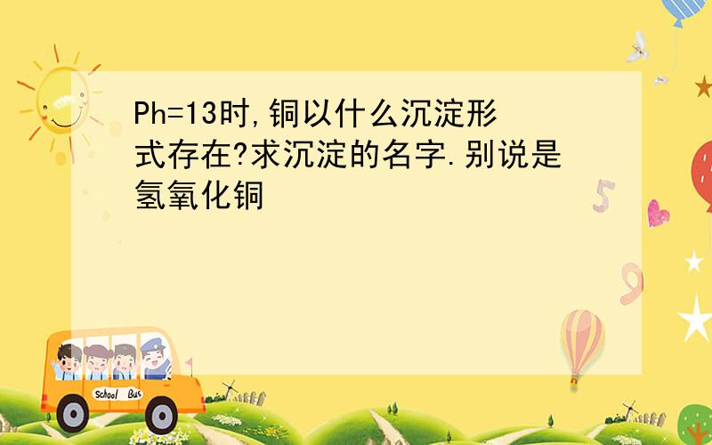 Ph=13时,铜以什么沉淀形式存在?求沉淀的名字.别说是氢氧化铜