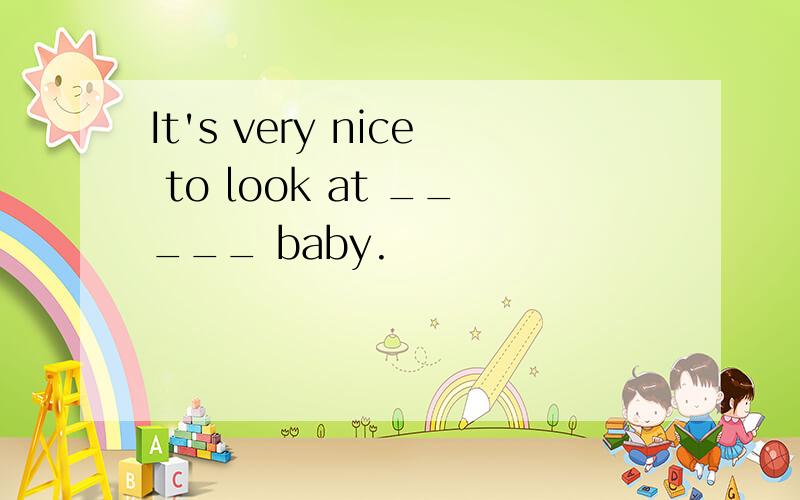 It's very nice to look at _____ baby.