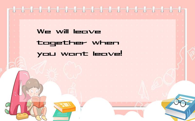 We will leave together when you want leave!