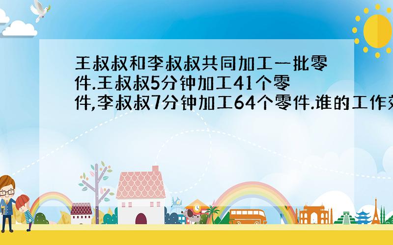 王叔叔和李叔叔共同加工一批零件.王叔叔5分钟加工41个零件,李叔叔7分钟加工64个零件.谁的工作效率高?