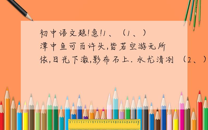 初中语文题!急!1、（1、）潭中鱼可百许头,皆若空游无所依,日光下澈,影布石上. 水尤清冽 （2、）清流触石,洄悬激注.