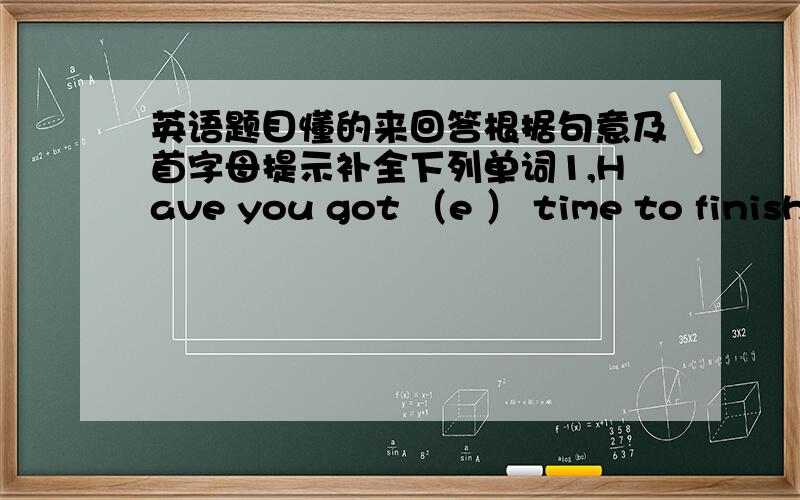 英语题目懂的来回答根据句意及首字母提示补全下列单词1,Have you got （e ） time to finish