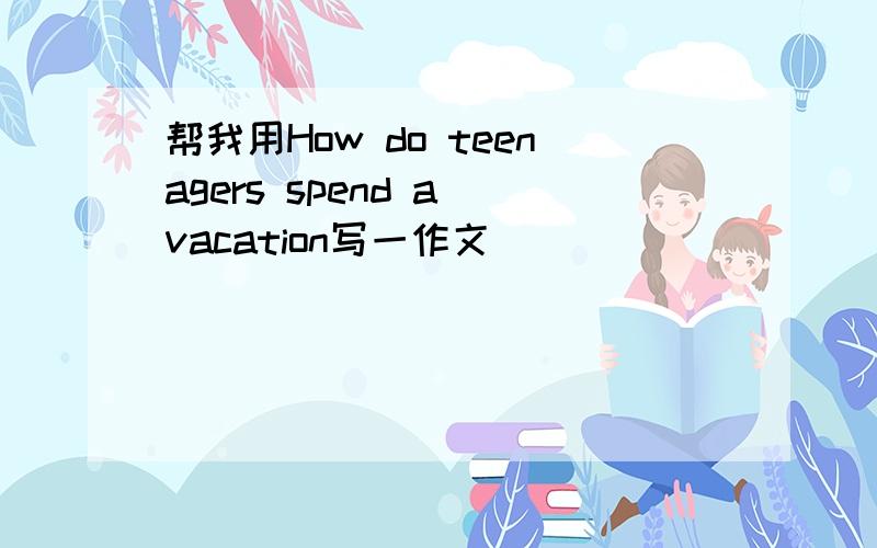 帮我用How do teenagers spend a vacation写一作文