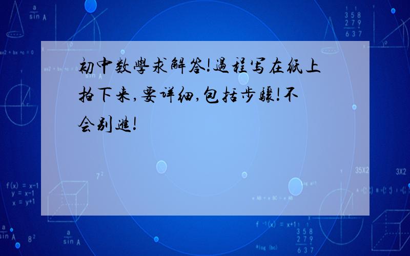 初中数学求解答!过程写在纸上拍下来,要详细,包括步骤!不会别进!