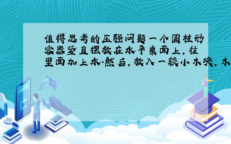 值得思考的压强问题一个圆柱形容器竖直摆放在水平桌面上,往里面加上水.然后,放入一较小木块,木块会浮在水上面,而且不与容器