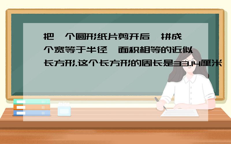 把一个圆形纸片剪开后,拼成一个宽等于半径、面积相等的近似长方形.这个长方形的周长是33.14厘米,