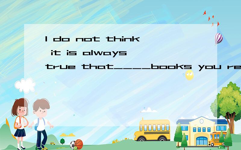 I do not think it is always true that____books you read,____