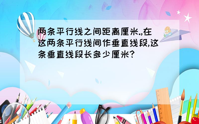 两条平行线之间距离厘米.,在这两条平行线间作垂直线段,这条垂直线段长多少厘米?