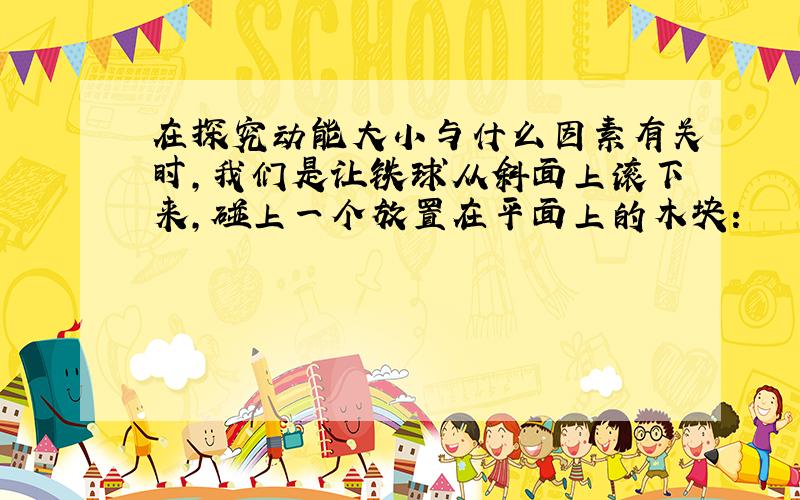 在探究动能大小与什么因素有关时，我们是让铁球从斜面上滚下来，碰上一个放置在平面上的木块：