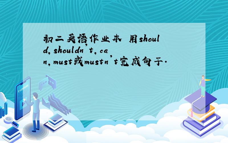 初二英语作业本 用should,shouldn't,can,must或mustn't完成句子.