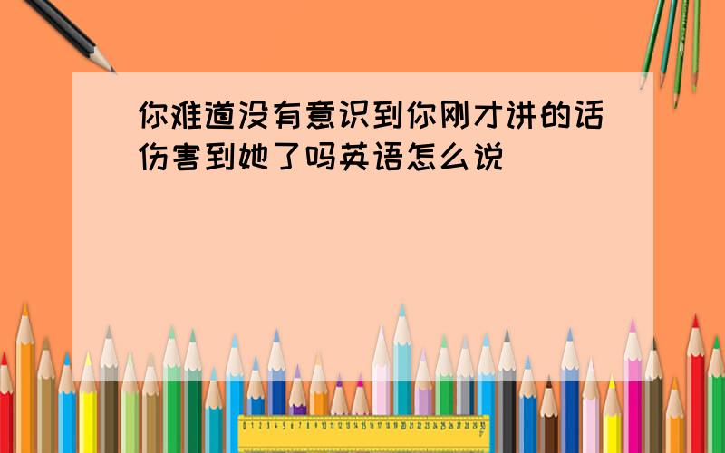 你难道没有意识到你刚才讲的话伤害到她了吗英语怎么说