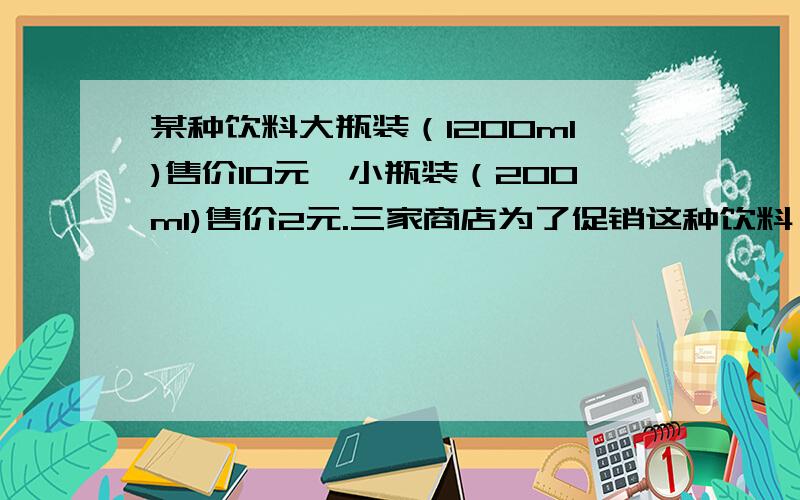 某种饮料大瓶装（1200ml)售价10元,小瓶装（200ml)售价2元.三家商店为了促销这种饮料,分别推出了优惠政策