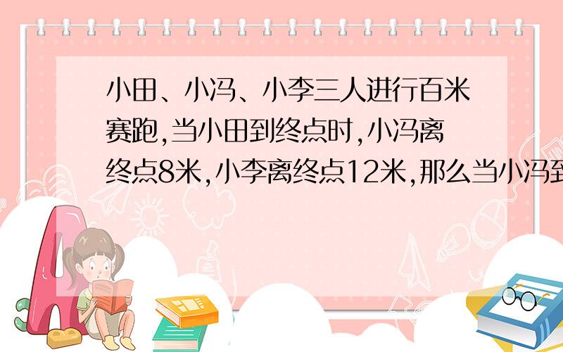 小田、小冯、小李三人进行百米赛跑,当小田到终点时,小冯离终点8米,小李离终点12米,那么当小冯到终点时,