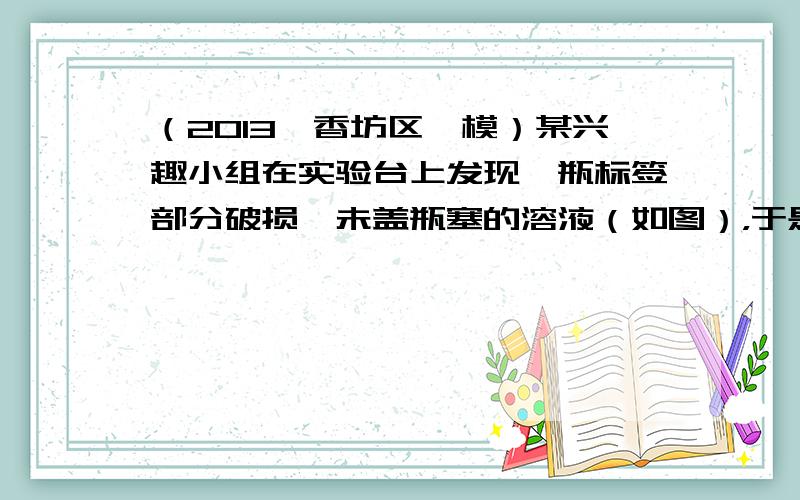 （2013•香坊区一模）某兴趣小组在实验台上发现一瓶标签部分破损、未盖瓶塞的溶液（如图），于是同学们决定利用实验台上的其