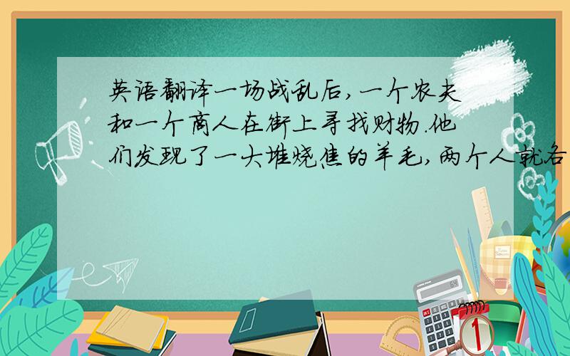 英语翻译一场战乱后,一个农夫和一个商人在街上寻找财物.他们发现了一大堆烧焦的羊毛,两个人就各分了一半背在自己的背上.回家