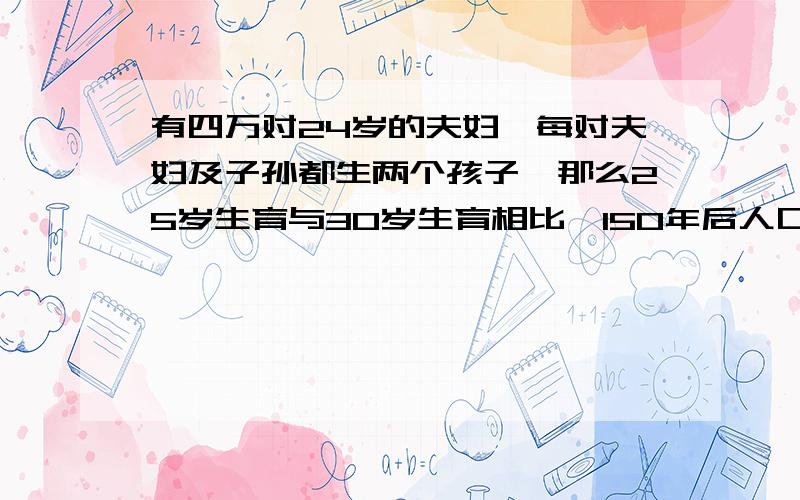 有四万对24岁的夫妇,每对夫妇及子孙都生两个孩子,那么25岁生育与30岁生育相比,150年后人口会增加多少代