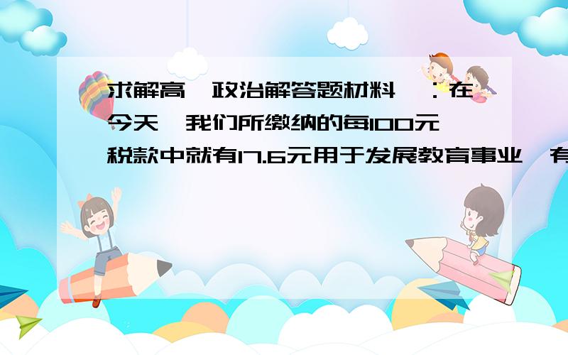 求解高一政治解答题材料一：在今天,我们所缴纳的每100元税款中就有17.6元用于发展教育事业,有14.7元用于能源、交通