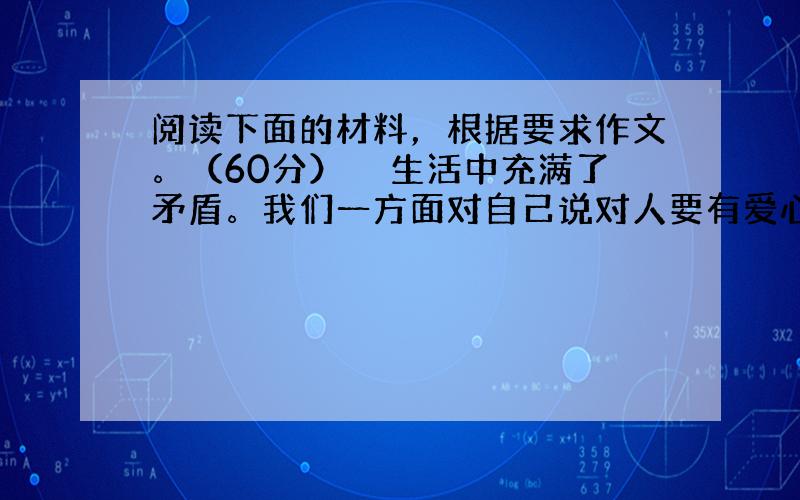 阅读下面的材料，根据要求作文。（60分）　　生活中充满了矛盾。我们一方面对自己说对人要有爱心，爱人如