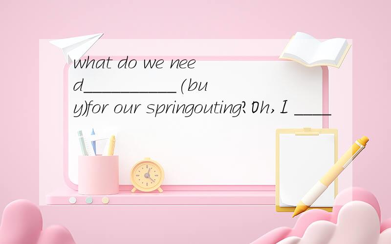 what do we need__________(buy)for our springouting?Oh,I ____